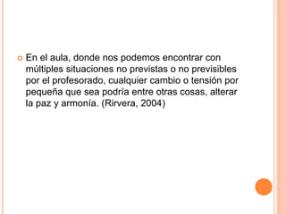  En el aula, donde nos podemos encontrar con
múltiples situaciones no previstas o no previsibles
por el profesorado, cualquier cambio o tensión por
pequeña que sea podría entre otras cosas, alterar
la paz y armonía. (Rirvera, 2004)
 