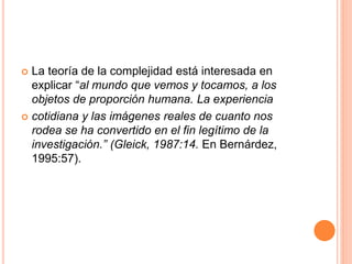  La teoría de la complejidad está interesada en
explicar “al mundo que vemos y tocamos, a los
objetos de proporción humana. La experiencia
 cotidiana y las imágenes reales de cuanto nos
rodea se ha convertido en el fin legítimo de la
investigación.” (Gleick, 1987:14. En Bernárdez,
1995:57).
 