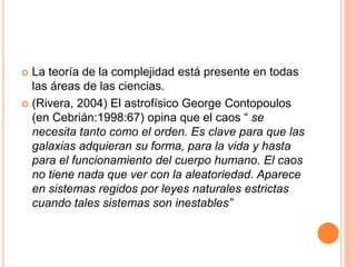  La teoría de la complejidad está presente en todas
las áreas de las ciencias.
 (Rivera, 2004) El astrofísico George Contopoulos
(en Cebrián:1998:67) opina que el caos “ se
necesita tanto como el orden. Es clave para que las
galaxias adquieran su forma, para la vida y hasta
para el funcionamiento del cuerpo humano. El caos
no tiene nada que ver con la aleatoriedad. Aparece
en sistemas regidos por leyes naturales estrictas
cuando tales sistemas son inestables”
 