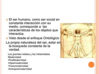  El ser humano, como ser social en
constante interacción con su
medio, corresponde a las
características de los objetos que
interactúa.
 Visto desde el enfoque Ontológico
La propia naturaleza del ser, estar en
la búsqueda constante de la
verdad.
Los grandes relatos y los metarrelatos
Modernidad
•PosModernidad
•Hipermodernidad
•Transmodernidad
•Antroposmodernidad
 