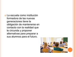  La escuela como institución
formadora de las nuevas
generaciones tiene la
obligación de mantenerse en
contacto con la realidad que
le circunda y proponer
alternativas para preparar a
sus alumnos para el futuro.
 