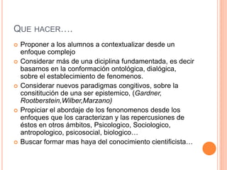 QUE HACER….
 Proponer a los alumnos a contextualizar desde un
enfoque complejo
 Considerar más de una diciplina fundamentada, es decir
basarnos en la conformación ontológica, dialógica,
sobre el establecimiento de fenomenos.
 Considerar nuevos paradigmas congitivos, sobre la
consititución de una ser epistemico, (Gardner,
Rootberstein,Wilber,Marzano)
 Propiciar el abordaje de los fenonomenos desde los
enfoques que los caracterizan y las repercusiones de
éstos en otros ámbitos, Psicologico, Sociologico,
antropologico, psicosocial, biologico…
 Buscar formar mas haya del conocimiento cientificista…
 