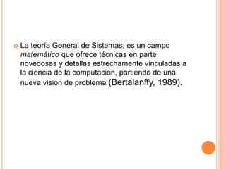  La teoría General de Sistemas, es un campo
matemático que ofrece técnicas en parte
novedosas y detallas estrechamente vinculadas a
la ciencia de la computación, partiendo de una
nueva visión de problema (Bertalanffy, 1989).
 