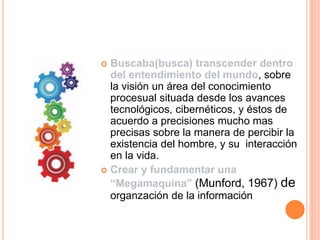  Buscaba(busca) transcender dentro
del entendimiento del mundo, sobre
la visión un área del conocimiento
procesual situada desde los avances
tecnológicos, cibernéticos, y éstos de
acuerdo a precisiones mucho mas
precisas sobre la manera de percibir la
existencia del hombre, y su interacción
en la vida.
 Crear y fundamentar una
“Megamaquína” (Munford, 1967) de
organzación de la información
 