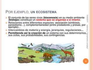 POR EJEMPLO, UN ECOSISTEMA
 El conjunto de los seres vivos (biocenosis) en su medio ambiente
(biotopo) constituye un sistema que se organiza a sí mismo.
 Relaciones entre diferentes especies: asociación (simbiosis,
parasitismo...), complementariedad (entre predadores y presas, por
ejemplo)...
 Intercambios de materia y energía, jerarquías, regulaciones...
 Permitiendo así la creación de un sistema con sus determinismos,
sus ciclos, sus probabilidades, sus contingencias.
15/08/2017
6
sistemasy"pensamientocomplejo"
 
