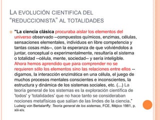 LA EVOLUCIÓN CIENTIFICA DEL
“REDUCCIONISTA” AL TOTALIDADES
 "La ciencia clásica procuraba aislar los elementos del
universo observado --compuestos químicos, enzimas, células,
sensaciones elementales, individuos en libre competencia y
tantas cosas más--, con la esperanza de que volviéndolos a
juntar, conceptual o experimentalmente, resultaría el sistema
o totalidad --célula, mente, sociedad-- y sería inteligible.
Ahora hemos aprendido que para comprender no se
requieren sólo los elementos sino las relaciones entre ellos --
digamos, la interacción enzimática en una célula, el juego de
muchos procesos mentales conscientes e inconscientes, la
estructura y dinámica de los sistemas sociales, etc. (...) La
teoría general de los sistemas es la exploración científica de
'todos' y 'totalidades' que no hace tanto se consideraban
nociones metafísicas que salían de las lindes de la ciencia.”
Ludwig von Bertalanffy: Teoría general de los sistemas, FCE, Méjico 1981, p.
xiii-xiv.
 