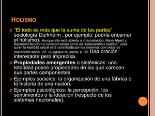 HOLISMO
 “El todo es más que la suma de las partes” (en
sociología Durkheim , por ejemplo, podría encarnar
el holismo). Aunque ello está abierto a interpretación: Harry Alpert y
Raymond Boudon lo caracterizarían como un “relacionalista realista”, para
quien la realidad social está constituida por los sistemas concretos de
interacción social. Cf. La logique du social, p. 39. Una oración
interesante pero imprecisa.
 Propiedades emergentes o sistémicas: una
totalidad posee propiedades de las que carecen
sus partes componentes.
 Ejemplos sociales: la organización de una fábrica o
la historia de una nación.
 Ejemplos psicológicos: la percepción, los
sentimientos o la ideación (respecto de los
sistemas neuronales).
 
