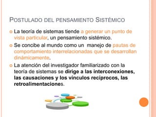 POSTULADO DEL PENSAMIENTO SISTÉMICO
 La teoría de sistemas tiende a generar un punto de
vista particular, un pensamiento sistémico.
 Se concibe al mundo como un manejo de pautas de
comportamiento interrelacionadas que se desarrollan
dinámicamente.
 La atención del investigador familiarizado con la
teoría de sistemas se dirige a las interconexiones,
las causaciones y los vínculos recíprocos, las
retroalimentaciones.
 