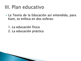 

La Teoría de la Educación así entendida, para
Kant, se enfoca en dos esferas:
1. La educación física
2. La educación práctica

 