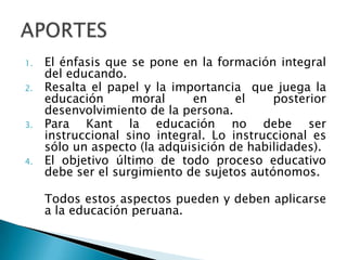 1.

2.

3.

4.

El énfasis que se pone en la formación integral
del educando.
Resalta el papel y la importancia que juega la
educación
moral
en
el
posterior
desenvolvimiento de la persona.
Para Kant la educación no debe ser
instruccional sino integral. Lo instruccional es
sólo un aspecto (la adquisición de habilidades).
El objetivo último de todo proceso educativo
debe ser el surgimiento de sujetos autónomos.
Todos estos aspectos pueden y deben aplicarse
a la educación peruana.

 