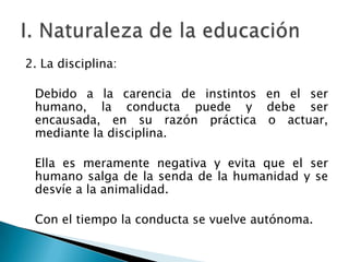 2. La disciplina:

Debido a la carencia de instintos en el ser
humano, la conducta puede y debe ser
encausada, en su razón práctica o actuar,
mediante la disciplina.
Ella es meramente negativa y evita que el ser
humano salga de la senda de la humanidad y se
desvíe a la animalidad.
Con el tiempo la conducta se vuelve autónoma.

 