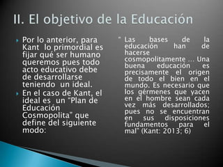 



Por lo anterior, para
Kant lo primordial es
fijar qué ser humano
queremos pues todo
acto educativo debe
de desarrollarse
teniendo un ideal.
En el caso de Kant, el
ideal es un “Plan de
Educación
Cosmopolita” que
define del siguiente
modo:

“ Las
bases
de
la
educación
han
de
hacerse
cosmopolitamente … Una
buena
educación
es
precisamente el origen
de todo el bien en el
mundo. Es necesario que
los gérmenes que yacen
en el hombre sean cada
vez más desarrollados;
pues no se encuentran
en
sus
disposiciones
fundamentos
para
el
mal” (Kant: 2013; 6)

 