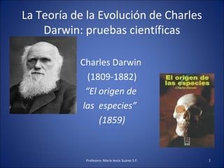 La Teoría de la Evolución de Charles 
Darwin: pruebas científicas 
Charles Darwin 
(1809-1882) 
“El origen de 
las especies” 
(1859) 
Profesora: María Jesús Suárez S.F. 1 
 