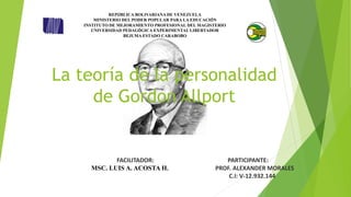 La teoría de la personalidad
de Gordon Allport
REPÚBLICA BOLIVARIANA DE VENEZUELA
MINISTERIO DEL PODER POPULAR PARA LA EDUCACIÓN
INSTITUTO DE MEJORAMIENTO PROFESIONAL DEL MAGISTERIO
UNIVERSIDAD PEDAGÓGICA EXPERIMENTAL LIBERTADOR
BEJUMA ESTADO CARABOBO
FACILITADOR: PARTICIPANTE:
MSC. LUIS A. ACOSTA H. PROF. ALEXANDER MORALES
C.I: V-12.932.144
 