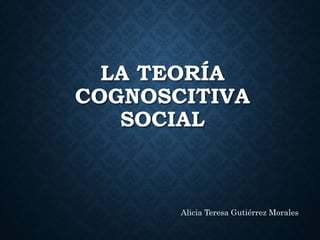 LA TEORÍA
COGNOSCITIVA
SOCIAL
Alicia Teresa Gutiérrez Morales
 