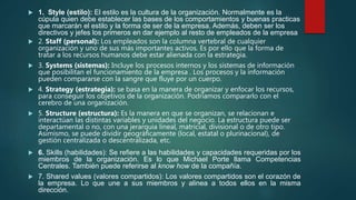  1. Style (estilo): El estilo es la cultura de la organización. Normalmente es la
cúpula quien debe establecer las bases de los comportamientos y buenas practicas
que marcarán el estilo y la forma de ser de la empresa. Además, deben ser los
directivos y jefes los primeros en dar ejemplo al resto de empleados de la empresa
 2. Staff (personal): Los empleados son la columna vertebral de cualquier
organización y uno de sus más importantes activos. Es por ello que la forma de
tratar a los recursos humanos debe estar alienada con la estrategia.
 3. Systems (sistemas): Incluye los procesos internos y los sistemas de información
que posibilitan el funcionamiento de la empresa . Los procesos y la información
pueden compararse con la sangre que fluye por un cuerpo.
 4. Strategy (estrategia): se basa en la manera de organizar y enfocar los recursos,
para conseguir los objetivos de la organización. Podríamos compararlo con el
cerebro de una organización.
 5. Structure (estructura): Es la manera en que se organizan, se relacionan e
interactúan las distintas variables y unidades del negocio. La estructura puede ser
departamental o no, con una jerarquia lineal, matricial, divisional o de otro tipo.
Asimismo, se puede dividir geográficamente (local, estatal o plurinacional), de
gestión centralizada o descentralizada, etc.
 6. Skills (habilidades): Se refiere a las habilidades y capacidades requeridas por los
miembros de la organización. Es lo que Michael Porte llama Competencias
Centrales. También puede referirse al know how de la compañía.
 7. Shared values (valores compartidos): Los valores compartidos son el corazón de
la empresa. Lo que une a sus miembros y alinea a todos ellos en la misma
dirección.
 