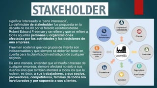 significa ‘interesado’ o ‘parte interesada’,
La definición de stakeholder fue propuesta en la
década de los 80 por el filósofo estadounidense
Robert Edward Freeman y se refiere y que se refiere a
todas aquellas personas u organizaciones
afectadas por las actividades y las decisiones de
una empresa.
Freeman sostenía que los grupos de interés son
indispensables y que siempre se deberían tener en
cuenta para la planificación estratégica de cualquier
negocio.
De esta manera, entender que el triunfo o fracaso de
cualquier empresa, siempre afectará no solo a sus
dueños sino que también afectará a todos los que la
rodean, es decir, a sus trabajadores, a sus socios,
proveedores, competidores, familias de todos los
involucrados y por supuesto a sus clientes.
 