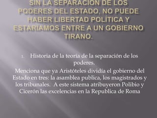 1.   Historia de la teoría de la separación de los
                          poderes.
 Menciona que ya Aristóteles dividía el gobierno del
Estado en tres: la asamblea publica, los magistrados y
 los tribunales. A este sistema atribuyeron Polibio y
   Cicerón las excelencias en la Republica de Roma
 