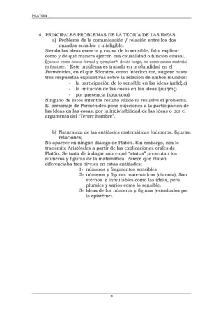 PLATÓN




  4. PRINCIPALES PROBLEMAS DE LA TEORÍA DE LAS IDEAS
          a) Problema de la comunicación / relación entre los dos
              mundos sensible e inteligible:
     Siendo las ideas esencia y causa de lo sensible, falta explicar
     cómo y de qué manera ejercen esa causalidad o función causal.
     (¿acaso como causa formal y ejemplar?; desde luego, no como causa material
     ni final,etc. ) Este problema es tratado en profundidad en el
     Parménides, en el que Sócrates, como interlocutor, sugiere hasta
     tres respuestas explicativas sobre la relación de ambos mundos:
                    - la participación de lo sensible en las ideas (µεθεξις)
                    - la imitación de las cosas en las ideas (µιµησις)
                    - por presencia (παρουσια)
     Ninguno de estos intentos resultó válido ni resuelve el problema.
     El personaje de Parménides pone objeciones a la participación de
     las Ideas en las cosas, por la indivisibilidad de las Ideas o por el
     argumento del “Tercer hombre”.


         b) Naturaleza de las entidades matemáticas (números, figuras,
            relaciones)
     No aparece en ningún diálogo de Platón. Sin embargo, nos lo
     transmite Aristóteles a partir de las explicaciones orales de
     Platón. Se trata de indagar sobre qué “status” presentan los
     números y figuras de la matemática. Parece que Platón
     diferenciaba tres niveles en estas entidades:
                     1- números y fragmentos sensibles
                     2- números y figuras matemáticas (dianoia). Son
                        eternos e inmutables como las ideas, pero
                        plurales y varios como lo sensible.
                     3- Ideas de los números y figuras (estudiados por
                        la epistéme).




                                      8
 