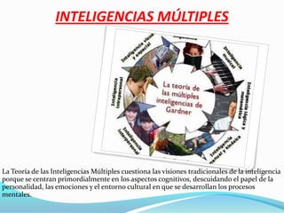 INTELIGENCIAS MÚLTIPLES La Teoría de las Inteligencias Múltiples cuestiona las visiones tradicionales de la inteligencia porque se centran primordialmente en los aspectos cognitivos, descuidando el papel de la personalidad, las emociones y el entorno cultural en que se desarrollan los procesos mentales. 