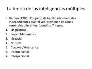 La teoría de las inteligencias múltiples
• Garden (1983): Conjunto de habilidades mentales
independientes que tal vez provienen de zonas
cerebrales diferentes. Identifica 7 tipos:
1. Lingüísticas
2. Lógico Matemática
3. Espacial
4. Musical
5. Corporal/kinestesica
6. Interpersonal
7. Interpersonal
 