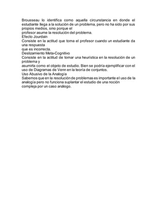 Brousseau lo identifica como aquella circunstancia en donde el
estudiante llega a la solución de un problema, pero no ha sido por sus
propios medios, sino porque el
profesor asume la resolución del problema.
Efecto Jourdain
Consiste en la actitud que toma el profesor cuando un estudiante da
una respuesta
que es incorrecta.
Deslizamiento Meta-Cognitivo
Consiste en la actitud de tomar una heurística en la resolución de un
problema y
asumirla como el objeto de estudio. Bien se podría ejemplificar con el
uso de Diagramas de Venn en la teoría de conjuntos.
Uso Abusivo de la Analogía
Sabemos que en la resoluciónde problemas es importante el uso de la
analogía pero no funciona suplantar el estudio de una noción
compleja por un caso análogo.
 