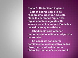 Etapa 2. Hedonismo ingenuo
  Ésta la definió como la de
"hedonismo ingenuo". En esta
etapa las personas siguen las
reglas con fines egoístas. Se
valoran los actos en función de las
necesidades que satisface
  • Obediencia para obtener
recompensas o satisfacer objetivos
personales
  • Es capaz de considerar
parcialmente la perspectiva de los
otros, pero motivados por la
obtención de beneficios a cambio
 