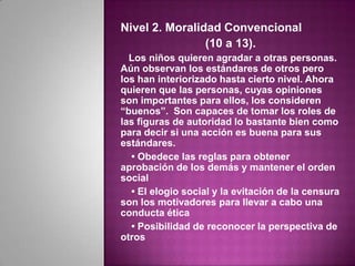 Nivel 2. Moralidad Convencional
                (10 a 13).
  Los niños quieren agradar a otras personas.
Aún observan los estándares de otros pero
los han interiorizado hasta cierto nivel. Ahora
quieren que las personas, cuyas opiniones
son importantes para ellos, los consideren
“buenos”. Son capaces de tomar los roles de
las figuras de autoridad lo bastante bien como
para decir si una acción es buena para sus
estándares.
  • Obedece las reglas para obtener
aprobación de los demás y mantener el orden
social
  • El elogio social y la evitación de la censura
son los motivadores para llevar a cabo una
conducta ética
  • Posibilidad de reconocer la perspectiva de
otros
 