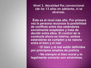 Nivel 3. Moralidad Pos convencional
  (de los 13 años en adelante, si se
              alcanza).

 Éste es el nivel más alto. Por primera
vez la persona reconoce la posibilidad
de conflicto entre dos estándares
socialmente aceptados y trata de
decidir entre ellos. El control de la
conducta ahora es interno, ambos
estándares se cumplen y se razona
entre el bien y el mal.
      • El bien y el mal están definidos
por principios amplios de justicia
      • No siempre el bien moral y lo
legalmente correcto son sinónimos.
 