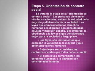 Etapa 5. Orientación de contrato
social
    Se trata de la etapa de la "orientación del
contrato social". Las personas piensan en
términos racionales, valoran la voluntad de la
mayoría y el bienestar de la sociedad. Las
leyes que comprometen los derechos
humanos o la dignidad son consideradas
injustas y merecen desafío. Sin embargo, la
obediencia a la ley se sigue considerando
mejor para la sociedad a largo plazo.
     • Las leyes son instrumentos que
expresan la voluntad de la mayoría y que
estimulan valores humanos
     • Estas leyes son consideradas
contratos sociales que todos deben cumplir
     • Si estas leyes comprometen los
derechos humanos o la dignidad son
consideradas injustas
 