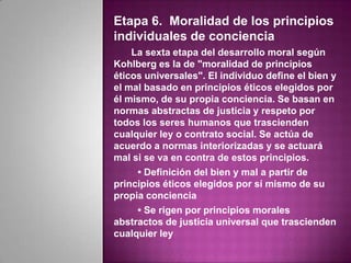 Etapa 6. Moralidad de los principios
individuales de conciencia
    La sexta etapa del desarrollo moral según
Kohlberg es la de "moralidad de principios
éticos universales". El individuo define el bien y
el mal basado en principios éticos elegidos por
él mismo, de su propia conciencia. Se basan en
normas abstractas de justicia y respeto por
todos los seres humanos que trascienden
cualquier ley o contrato social. Se actúa de
acuerdo a normas interiorizadas y se actuará
mal si se va en contra de estos principios.
     • Definición del bien y mal a partir de
principios éticos elegidos por sí mismo de su
propia conciencia
     • Se rigen por principios morales
abstractos de justicia universal que trascienden
cualquier ley
 