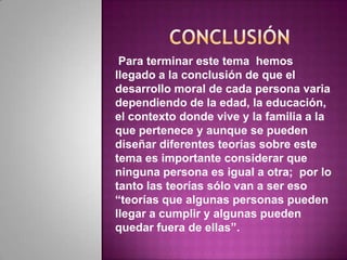 Para terminar este tema hemos
llegado a la conclusión de que el
desarrollo moral de cada persona varia
dependiendo de la edad, la educación,
el contexto donde vive y la familia a la
que pertenece y aunque se pueden
diseñar diferentes teorías sobre este
tema es importante considerar que
ninguna persona es igual a otra; por lo
tanto las teorías sólo van a ser eso
“teorías que algunas personas pueden
llegar a cumplir y algunas pueden
quedar fuera de ellas”.
 