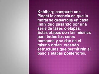 Kohlberg comparte con
Piaget la creencia en que la
moral se desarrolla en cada
individuo pasando por una
serie de fases o etapas.
Estas etapas son las mismas
para todos los seres
humanos y se dan en el
mismo orden, creando
estructuras que permitirán el
paso a etapas posteriores.
 
