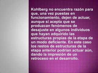 Kohlberg no encuentra razón para
que, una vez puestas en
funcionamiento, dejen de actuar,
aunque sí acepta que se
produzcan fenómenos de
desajuste en algunos individuos
que hayan adquirido las
estructuras propias de la etapa de
un modo deficiente. En este caso
los restos de estructuras de la
etapa anterior podrían actuar aún,
dando la impresión de un
retroceso en el desarrollo.
 