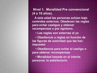 Nivel 1. Moralidad Pre convencional
(4 a 10 años).
  A esta edad las personas actúan bajo
controles externos. Obedecen las reglas
para evitar castigos y obtener
recompensas o por egoísmo.
  • Las reglas son externas al yo
  • Obediencia a reglas en función de
las figuras de autoridad que las han
impuesto
  • Obediencia para evitar el castigo o
para obtener recompensas
  • Moralidad basada en el interés
personal, lo satisfactorio
 