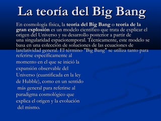 La teoría del Big Bang
En cosmología física, la teoría del Big Bang o teoría de la
gran explosión es un modelo científico que trata de explicar el
origen del Universo y su desarrollo posterior a partir de
una singularidad espaciotemporal. Técnicamente, este modelo se
basa en una colección de soluciones de las ecuaciones de
larelatividad general. El término "Big Bang" se utiliza tanto para
referirse específicamente al
momento en el que se inició la
expansión observable del
Universo (cuantificada en la ley
de Hubble), como en un sentido
 más general para referirse al
paradigma cosmológico que
explica el origen y la evolución
 del mismo.
 