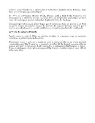 idénticos a los obtenidos en la observación de la Vía láctea desde la misma distancia. Milne
llamó a su tesis "principio cosmológico".

En 1948 los astrónomos Herman Bondi, Thomas Gold y Fred Hoyle retomaron este
pensamiento y le añadieron nuevos conceptos. Nace así el "principio cosmológico perfecto"
como alternativa para quienes rechazaban de plano la teoría del Big Bang.

Dicho principio establece, en primer lugar, que el universo no tiene un génesis ni un final,
ya que la materia interestelar siempre ha existido. En segundo término, sostiene que el
aspecto general del universo, no sólo es idéntico en el espacio, sino también en el tiempo.

La Teoría del Universo Pulsante

Nuestro universo sería el último de muchos surgidos en el pasado, luego de sucesivas
explosiones y contracciones (pulsaciones).

El momento en que el universo se desploma sobre sí mismo atraído por su propia gravedad
es conocido como "Big Crunch" en el ambiente científico. El Big Crunch marcaría el fin de
nuestro universo y el nacimiento de otro nuevo, tras el subsiguiente Big Bang que lo forme.
Si esta teoría llegase a tener pleno respaldo, el Big Crunch ocurriría dentro de unos 150 mil
millones de años.
 