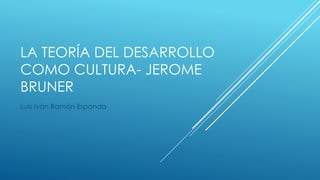 LA TEORÍA DEL DESARROLLO
COMO CULTURA- JEROME
BRUNER
Luis Iván Ramón Esponda
 