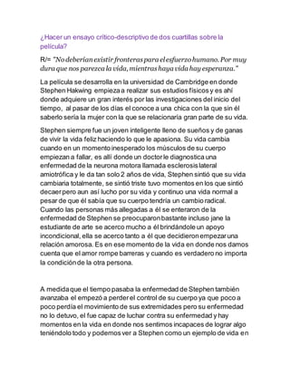 ¿Hacer un ensayo crítico-descriptivo de dos cuartillas sobre la
película?
R/= "Nodeberíanexistir fronteraspara elesfuerzohumano. Por muy
dura que nos parezca la vida, mientrashaya vida hay esperanza."
La película se desarrolla en la universidad de Cambridge en donde
Stephen Hakwing empiezaa realizar sus estudios físicos y es ahí
donde adquiere un gran interés por las investigaciones del inicio del
tiempo, al pasar de los días el conoce a una chica con la que sin él
saberlo sería la mujer con la que se relacionaría gran parte de su vida.
Stephen siempre fue un joven inteligente lleno de sueños y de ganas
de vivir la vida feliz haciendo lo que le apasiona. Su vida cambia
cuando en un momento inesperado los músculos de su cuerpo
empiezan a fallar, es allí donde un doctorle diagnostica una
enfermedad de la neurona motora llamada esclerosislateral
amiotrófica y le da tan solo 2 años de vida, Stephen sintió que su vida
cambiaria totalmente, se sintió triste tuvo momentos en los que sintió
decaerpero aun así lucho por su vida y continuo una vida normal a
pesar de que él sabía que su cuerpo tendría un cambio radical.
Cuando las personas más allegadas a él se enteraron de la
enfermedad de Stephen se preocuparonbastante incluso jane la
estudiante de arte se acerco mucho a él brindándole un apoyo
incondicional, ella se acerco tanto a él que decidieronempezaruna
relación amorosa. Es en ese momento de la vida en donde nos damos
cuenta que el amor rompe barreras y cuando es verdadero no importa
la condiciónde la otra persona.
A medidaque el tiempo pasaba la enfermedad de Stephen también
avanzaba el empezó a perderel control de su cuerpo ya que poco a
poco perdía el movimiento de sus extremidades pero su enfermedad
no lo detuvo, el fue capaz de luchar contra su enfermedad y hay
momentos en la vida en donde nos sentimos incapaces de lograr algo
teniéndolo todo y podemosver a Stephen como un ejemplo de vida en
 