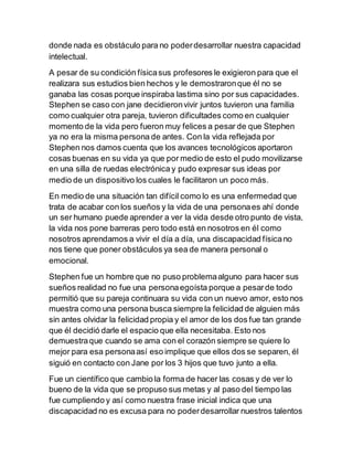 donde nada es obstáculo para no poderdesarrollar nuestra capacidad
intelectual.
A pesar de su condición físicasus profesores le exigieron para que el
realizara sus estudios bien hechos y le demostraronque él no se
ganaba las cosas porque inspiraba lastima sino por sus capacidades.
Stephen se caso con jane decidieronvivir juntos tuvieron una familia
como cualquier otra pareja, tuvieron dificultades como en cualquier
momento de la vida pero fueron muy felices a pesar de que Stephen
ya no era la misma persona de antes. Con la vida reflejada por
Stephen nos damos cuenta que los avances tecnológicos aportaron
cosas buenas en su vida ya que por medio de esto el pudo movilizarse
en una silla de ruedas electrónica y pudo expresar sus ideas por
medio de un dispositivo los cuales le facilitaron un poco más.
En medio de una situación tan difícil como lo es una enfermedad que
trata de acabar con los sueños y la vida de una personaes ahí donde
un ser humano puede aprender a ver la vida desde otro punto de vista,
la vida nos pone barreras pero todo está en nosotros en él como
nosotros aprendamos a vivir el día a día, una discapacidad físicano
nos tiene que poner obstáculos ya sea de manera personal o
emocional.
Stephen fue un hombre que no puso problemaalguno para hacer sus
sueños realidad no fue una personaegoísta porque a pesarde todo
permitió que su pareja continuara su vida con un nuevo amor, esto nos
muestra como una persona busca siempre la felicidad de alguien más
sin antes olvidar la felicidad propia y el amor de los dos fue tan grande
que él decidió darle el espacio que ella necesitaba. Esto nos
demuestraque cuando se ama con el corazón siempre se quiere lo
mejor para esa personaasí eso implique que ellos dos se separen, él
siguió en contacto con Jane por los 3 hijos que tuvo junto a ella.
Fue un científico que cambio la forma de hacer las cosas y de ver lo
bueno de la vida que se propuso sus metas y al paso del tiempo las
fue cumpliendo y así como nuestra frase inicial indica que una
discapacidad no es excusa para no poderdesarrollar nuestros talentos
 