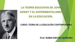 LA TEORÍA EDUCATIVA DE JOHN
DEWEY Y EL EXPERIMENTALISMO
EN LA EDUCACIÓN.
Prof: RUBEN DIESTRA QUIÑONES
CURSO: TEORIA DE LA EDUCACIÓN CONTEMPORANEA
 