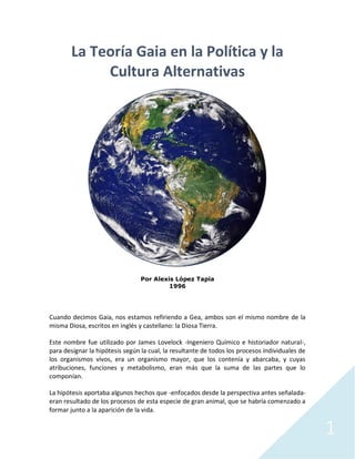 1
La Teoría Gaia en la Política y la
Cultura Alternativas
Por Alexis López Tapia
1996
Cuando decimos Gaia, nos estamos refiriendo a Gea, ambos son el mismo nombre de la
misma Diosa, escritos en inglés y castellano: la Diosa Tierra.
Este nombre fue utilizado por James Lovelock -Ingeniero Químico e historiador natural-,
para designar la hipótesis según la cual, la resultante de todos los procesos individuales de
los organismos vivos, era un organismo mayor, que los contenía y abarcaba, y cuyas
atribuciones, funciones y metabolismo, eran más que la suma de las partes que lo
componían.
La hipótesis aportaba algunos hechos que -enfocados desde la perspectiva antes señalada-
eran resultado de los procesos de esta especie de gran animal, que se habría comenzado a
formar junto a la aparición de la vida.
 