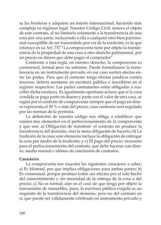 100
sa las fronteras y adquiere así interés internacional, haciendo más
compleja su régimen legal. Nuestro Código Civil, innova el objeto
de este contrato, al no limitarlo solamente a la transferencia de una
cosa por una parte, incluyendo a ella a cualquier otro bien patrimo-
nial susceptible de ser transmitido por vía de la tradición, es lo que
estatuye en su Art. 737 “La compraventa tiene por objeto la transfe-
rencia de la propiedad de una cosa u otro derecho patrimonial, por
un precio en dinero que debe pagar el comprador”
Conforme a esta regla, en nuestro derecho, la compraventa es
consensual, formal pero no solemne. Puede formalizarse la trans-
ferencia en un instrumento privado, en ese caso surtirá efectos en-
tre las partes. Para que el contrato tenga efectos jurídicos contra
terceros, deberá asentarse en escritura pública e inscribirse en el
registro respectivo. Las partes contratantes están obligadas a sus-
cribir dicha escritura. Es igualmente oportuno aclarar que si la cosa
vendida se paga parte en dinero y parte con el valor de otra cosa, se
regirá por el contrato de compraventa siempre que el pago en dine-
ro representa el 50 % o más del precio, caso contrario será regulado
por las normas de la permuta.
La deﬁnición de nuestro código nos obliga a establecer que
existen tres elementos en el perfeccionamiento de la compraventa
y que son: a) Obligación de transferir: el contrato no produce la
transferencia del dominio, sino la mera obligación de hacerlo; b) La
tradición de la cosa; este elemento incluye la obligación de entregar
la cosa por medio de la tradición; y c) El pago del precio: necesario
para el perfeccionamiento del contrato, que debe hacerse con dine-
ro, medio normal e idóneo de conclusión de contratos.
Caracteres
La compraventa nos muestra los siguientes caracteres a saber;
a) Es bilateral, por que implica obligaciones para ambas partes; b)
Es consensual, porque produce todos sus efectos por el solo hecho
del consentimiento y sin necesidad de la entrega de la cosa o del
precio; c) No es formal; aún en el caso de que tenga por objeto la
transmisión de inmuebles, pues, la escritura pública exigida es un
requisito de la transferencia del dominio, pero no del contrato en
sí, que puede ser válidamente celebrado en instrumento privado y
 