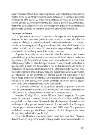 101
aun verbalmente; d) Es oneroso; porque la prestación de una de las
partes tiene su contraprestación en la actividad o el pago que debe
efectuar la otra parte; y, e) Es conmutativo; por que es de su natu-
raleza que los valores intercambiados (cosa y precio) sea aproxima-
damente equivalentes y sólo por excepción puede ser aleatorio, lo
que ocurre cuando se compra una cosa que puede no existir.
Promesa de Venta
La “promesa de venta” constituye la especie más importante
dentro de los contratos preliminares, pues en virtud de ella, las
partes se obligan a la celebración de un contrato futuro. La impor-
tancia radica en que, ella logra una inmediata vinculación entre las
partes cuando por diversas circunstancias no pueden proceder a la
conclusión deﬁnitiva y completa de un contrato.
A pesar de existir cierta reticencia entre los autores que le nie-
gan utilidad práctica, otros le reconocen utilidad en las variantes
siguientes: a) Obligación de hacer un contrato futuro: Las partes se
obligan a prestar en otro tiempo un nuevo acuerdo de voluntades,
que incluso puede ser demandado por indemnización de daños y
perjuicios en caso incumplimiento; y b) Obligación de hacer el con-
trato de segundo grado: pues, para los defensores de esta corriente,
la “promesa” es un contrato de primer grado ya concluido y por
ello obliga al ulterior contrato, sin entenderse por ello un segundo
contrato, ni una renovación de un contrato anterior, sino la ejecu-
ción de lo que anteriormente se ha convenido.
La “promesa de venta” se da cuando una de las partes – unilate-
ral – se compromete a realizar la venta, o si las partes contratantes
– bilateral – se comprometen a realizar la compraventa.
Nuestro Código Civil, en su 785 nos dice al respecto “La pro-
mesa de comprar o vender deberá hacerse efectiva dentro del plazo
estipulado por las partes. Si no se le ﬁjó, el plazo será el máximo ad-
mitido por la ley para el arrendamiento. La misma limitación regirá
para el plazo convencional” y en su Art. 1800 dice: “La promesa
unilateral de una prestación no produce efectos obligatorios fuera
de los casos admitidos por la ley”
El jurista Borda, en su obra sobre contratos nos dice: “Bajo la
denominación de promesas de venta quedan comprendidas dos si-
 