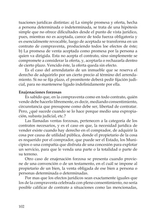 102
tuaciones jurídicas distintas: a) La simple promesa y oferta, hecha
a persona determinada o indeterminada, se trata de una hipótesis
simple que no ofrece diﬁcultades desde el punto de vista jurídico,
pues, mientras no es aceptada, carece de toda fuerza obligatoria y
es esencialmente revocable, luego de aceptada se transforma en un
contrato de compraventa, produciendo todos loe efectos de éste;
b) La promesa de venta aceptada como promesa por la persona a
quien va dirigida. Esta no acepta el contrato, sino simplemente se
compromete a considerar la oferta, y, aceptarla o rechazarla dentro
de cierto plazo. Vencido éste, la oferta queda sin efecto.
Es el caso del arrendatario de un inmueble que se reserva el
derecho de adquirirlo por un cierto precio al término del arrenda-
miento. Si no se ﬁja plazo, el promitente deberá pedir ﬁjación judi-
cial, para no mantenerse ligado indeﬁnidamente por ella.
Enajenaciones forzosas
Es sabido que, en la compraventa como en todo contrato, quién
vende debe hacerlo libremente, es decir, mediando consentimiento,
circunstancia que presupone como debe ser, libertad de contratar.
Pero, ¿qué sucede cuando se lo hace porque medio una expropia-
ción, subasta judicial, etc.?
Las llamadas ventas forzosas, pertenecen a la categoría de los
contratos necesarios, y es el caso en que, la necesidad jurídica de
vender existe cuando hay derecho en el comprador, de adquirir la
cosa por causa de utilidad pública, donde el propietario de la cosa
es requerido por el comprador, que puede ser el Estado, los Muni-
cipios o una compañía que disfruta de una concesión para explotar
un servicio, para que le venda una parte o la totalidad o parte de
su terreno.
Otro caso de enajenación forzosa se presenta cuando provie-
ne de una convención o de un testamento, en el cuál se impone al
propietario de un bien, la venta obligada de ese bien a persona o
personas determinada o determinadas.
Por mas que los efectos jurídicos sean exactamente iguales que
los de la compraventa celebrada con pleno consentimiento, no sería
posible caliﬁcar de contrato a situaciones como las mencionadas,
 