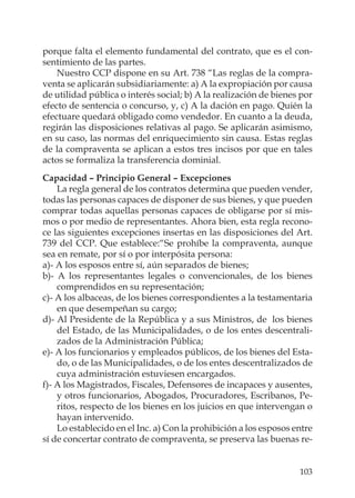 103
porque falta el elemento fundamental del contrato, que es el con-
sentimiento de las partes.
Nuestro CCP dispone en su Art. 738 “Las reglas de la compra-
venta se aplicarán subsidiariamente: a) A la expropiación por causa
de utilidad pública o interés social; b) A la realización de bienes por
efecto de sentencia o concurso, y, c) A la dación en pago. Quién la
efectuare quedará obligado como vendedor. En cuanto a la deuda,
regirán las disposiciones relativas al pago. Se aplicarán asimismo,
en su caso, las normas del enriquecimiento sin causa. Estas reglas
de la compraventa se aplican a estos tres incisos por que en tales
actos se formaliza la transferencia dominial.
Capacidad – Principio General – Excepciones
La regla general de los contratos determina que pueden vender,
todas las personas capaces de disponer de sus bienes, y que pueden
comprar todas aquellas personas capaces de obligarse por sí mis-
mos o por medio de representantes. Ahora bien, esta regla recono-
ce las siguientes excepciones insertas en las disposiciones del Art.
739 del CCP. Que establece:“Se prohíbe la compraventa, aunque
sea en remate, por sí o por interpósita persona:
a)- A los esposos entre sí, aún separados de bienes;
b)- A los representantes legales o convencionales, de los bienes
comprendidos en su representación;
c)- A los albaceas, de los bienes correspondientes a la testamentaria
en que desempeñan su cargo;
d)- Al Presidente de la República y a sus Ministros, de los bienes
del Estado, de las Municipalidades, o de los entes descentrali-
zados de la Administración Pública;
e)- A los funcionarios y empleados públicos, de los bienes del Esta-
do, o de las Municipalidades, o de los entes descentralizados de
cuya administración estuviesen encargados.
f)- A los Magistrados, Fiscales, Defensores de incapaces y ausentes,
y otros funcionarios, Abogados, Procuradores, Escribanos, Pe-
ritos, respecto de los bienes en los juicios en que intervengan o
hayan intervenido.
Lo establecido en el Inc. a) Con la prohibición a los esposos entre
sí de concertar contrato de compraventa, se preserva las buenas re-
 