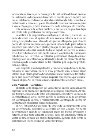104
laciones familiares que deben regir a la institución del matrimonio.
Se justiﬁcaba la disposición, teniendo en cuenta que en nuestro país
no se establecía el divorcio vincular, establecida ésta, disuelve el
matrimonio y coloca en plena libertad de contraer nuevas nupcias
a los ex cónyuges, y éstos son terceros en la subsiguiente relación.
Esta norma es de orden público, y las partes no pueden dejar
sin efecto esta prohibición por simple convenio.
La crítica a la disposición establecida en el inc. f) viene de La-
faille diciendo que, al aplicar de una manera estricta la letra del
Código, se producirá el absurdo de que un Abogado, por el mero
hecho de ejercer su profesión, quedará inhabilitado para adquirir
todo bien que estuviera en pleito, y lo que es mas grave todavía, tal
prohibición subsistirá cuando hubiese dejado de ejercer su minis-
terio. Cave destacar en este punto que, en la opinión de numerosos
estudiosos del Derecho, la relación profesional abogado-cliente,
concluye con la sentencia ejecutoriada y desde ese momento el pro-
fesional queda desvinculado de tal relación, por lo que la prohibi-
ción no cabría.
Con respecto a los Magistrados y funcionarios judiciales, la pro-
hibición se entendería, pues es muy probable que, si tiene algún
interés en el pleito, podría dictar o hacer dictar sentencia favorable,
para que posteriormente pueda adquirir esos bienes que estuvie-
ron en litigio. Así lo recomiendan, fundamentos de orden moral.
Cosa Vendida – Caracteres
El objeto de la obligación del vendedor es la cosa vendida, como
el precio de la prestación que toma a su cargo el comprador. Al pro-
pio tiempo, cada una de estas obligaciones, constituye la causa de
la correlatividad de tal suerte que no se concibe el pago del precio
sin la entrega de la cosa, y recíprocamente la entrega de la cosa sin
la prestación monetaria correspondiente.
El Art. 746 del CCP dispone “El objeto de la compraventa debe
ser determinado, conforme a las reglas de este Código. No habrá
determinación cuando se vendiesen todos los bienes presentes o
futuros, o una parte alícuota de ellos. Será, sin embargo, válida la
venta de una especie de bienes designados, aunque en la venta se
comprendan todos los que el vendedor posea”
 