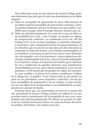 105
Del análisis que surge de este artículo de nuestro Código pode-
mos determinar que para que la venta sea determinada en su objeto
requiere:
a) Debe ser susceptible de apreciación: Es decir, debe tratarse de
un objeto material susceptible de apreciación económica, inclu-
so aquellos elementos que por la doctrina son apreciables y me-
dibles para su pago como la energía eléctrica, nuclear, gas, etc.
b) Debe ser admitida legalmente: La venta de la cosa no debe es-
tar prohibida por la ley, y por lo tanto, no pueden ser objetos
de compraventa conforme a lo establecido en el Art. 742 del
Código Civil: a) las acciones fundadas en derechos inherentes
a la persona o que comprenden hechos de igual naturaleza; b)
los derechos que en caso de ser ejercidos por otro alterarían su
contenido en daño del deudor; c) Los bienes inembargables, en
su totalidad, o en la parte en que lo sean; d) las cuotas alimenta-
rias, devengadas o no; e) las pensiones, y otras asignaciones de-
claradas inembargables por la ley, salvo en la parte embargable;
f) el usufructo, aunque sí el ejercicio del mismo; g) los derechos
de uso y habitación; h) aquellos derechos cuya transferencia
esté prohibida por la ley, por el título constitutivo, o por un acto
posterior; e i) los bienes que no pueden ser objeto de contratos.
La cosa vendida y el precio de la misma, constituyen el objeto
de la obligación. La palabra “Cosa” abraza todo lo que puede ser
parte de un patrimonio: cosas corporales o derechos, con tal que
sean susceptibles de enajenación y de ser cedidos. Lo que caracte-
riza la cosa objeto de la compraventa es, la posibilidad de su apro-
piación con carácter de dueño.
Podemos decir que, de conformidad al texto de la norma del
Art. precedente de nuestro Código, pueden ser objetos de la com-
praventa tanto la transferencia de la propiedad de una cosa, como
también otro derecho patrimonial. Por último, no pueden ser obje-
to de los contratos la herencia futura, así como los bienes del domi-
nio público del Estado y los citados por la ley.
 