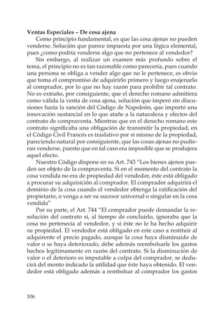 106
Ventas Especiales – De cosa ajena
Como principio fundamental, es que las cosa ajenas no pueden
venderse. Solución que parece impuesta por una lógica elemental,
pues ¿como podría venderse algo que no pertenece al vendedor?
Sin embargo, al realizar un examen más profundo sobre el
tema, el principio no es tan razonable como parecería, pues cuando
una persona se obliga a vender algo que no le pertenece, es obvio
que toma el compromiso de adquirirlo primero y luego enajenarlo
al comprador, por lo que no hay razón para prohibir tal contrato.
No es extraño, por consiguiente, que el derecho romano admitiera
como válida la venta de cosa ajena, solución que imperó sin discu-
siones hasta la sanción del Código de Napoleón, que importó una
innovación sustancial en lo que atañe a la naturaleza y efectos del
contrato de compraventa. Mientras que en el derecho romano este
contrato signiﬁcaba una obligación de transmitir la propiedad, en
el Código Civil Francés es traslativo por sí mismo de la propiedad,
pareciendo natural por consiguiente, que las cosas ajenas no pudie-
ran venderse, puesto que en tal caso era imposible que se produjera
aquel efecto.
Nuestro Código dispone en su Art. 743 “Los bienes ajenos pue-
den ser objeto de la compraventa. Si en el momento del contrato la
cosa vendida no era de propiedad del vendedor, éste está obligado
a procurar su adquisición al comprador. El comprador adquirirá el
dominio de la cosa cuando el vendedor obtenga la ratiﬁcación del
propietario, o venga a ser su sucesor universal o singular en la cosa
vendida”
Por su parte, el Art. 744 “El comprador puede demandar la re-
solución del contrato si, al tiempo de concluirlo, ignoraba que la
cosa no pertenecía al vendedor, y si éste no le ha hecho adquirir
su propiedad. El vendedor está obligado en este caso a restituir al
adquirente el precio pagado, aunque la cosa haya disminuido de
valor o se haya deteriorado, debe además reembolsarle los gastos
hechos legítimamente en razón del contrato. Si la disminución de
valor o el deterioro es imputable a culpa del comprador, se dedu-
cirá del monto indicado la utilidad que éste haya obtenido. El ven-
dedor está obligado además a rembolsar al comprador los gastos
 