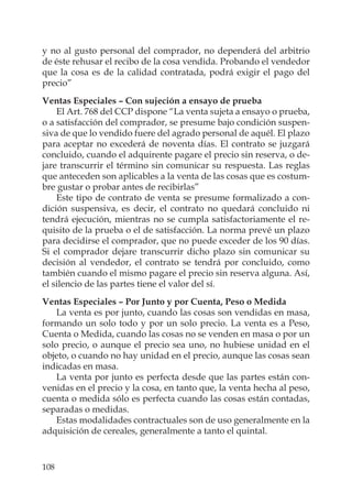 108
y no al gusto personal del comprador, no dependerá del arbitrio
de éste rehusar el recibo de la cosa vendida. Probando el vendedor
que la cosa es de la calidad contratada, podrá exigir el pago del
precio”
Ventas Especiales – Con sujeción a ensayo de prueba
El Art. 768 del CCP dispone “La venta sujeta a ensayo o prueba,
o a satisfacción del comprador, se presume bajo condición suspen-
siva de que lo vendido fuere del agrado personal de aquél. El plazo
para aceptar no excederá de noventa días. El contrato se juzgará
concluido, cuando el adquirente pagare el precio sin reserva, o de-
jare transcurrir el término sin comunicar su respuesta. Las reglas
que anteceden son aplicables a la venta de las cosas que es costum-
bre gustar o probar antes de recibirlas”
Este tipo de contrato de venta se presume formalizado a con-
dición suspensiva, es decir, el contrato no quedará concluido ni
tendrá ejecución, mientras no se cumpla satisfactoriamente el re-
quisito de la prueba o el de satisfacción. La norma prevé un plazo
para decidirse el comprador, que no puede exceder de los 90 días.
Si el comprador dejare transcurrir dicho plazo sin comunicar su
decisión al vendedor, el contrato se tendrá por concluido, como
también cuando el mismo pagare el precio sin reserva alguna. Así,
el silencio de las partes tiene el valor del sí.
Ventas Especiales – Por Junto y por Cuenta, Peso o Medida
La venta es por junto, cuando las cosas son vendidas en masa,
formando un solo todo y por un solo precio. La venta es a Peso,
Cuenta o Medida, cuando las cosas no se venden en masa o por un
solo precio, o aunque el precio sea uno, no hubiese unidad en el
objeto, o cuando no hay unidad en el precio, aunque las cosas sean
indicadas en masa.
La venta por junto es perfecta desde que las partes están con-
venidas en el precio y la cosa, en tanto que, la venta hecha al peso,
cuenta o medida sólo es perfecta cuando las cosas están contadas,
separadas o medidas.
Estas modalidades contractuales son de uso generalmente en la
adquisición de cereales, generalmente a tanto el quintal.
 
